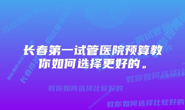 长春第一试管医院预算教你如何选择更好的。