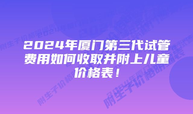 2024年厦门第三代试管费用如何收取并附上儿童价格表！