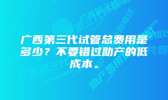 广西第三代试管总费用是多少？不要错过助产的低成本。