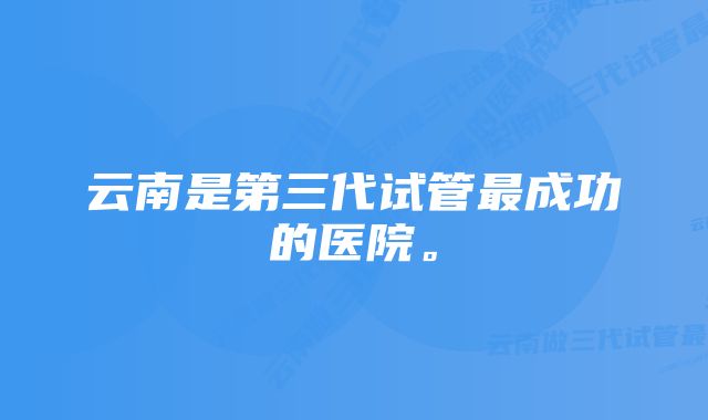 云南是第三代试管最成功的医院。