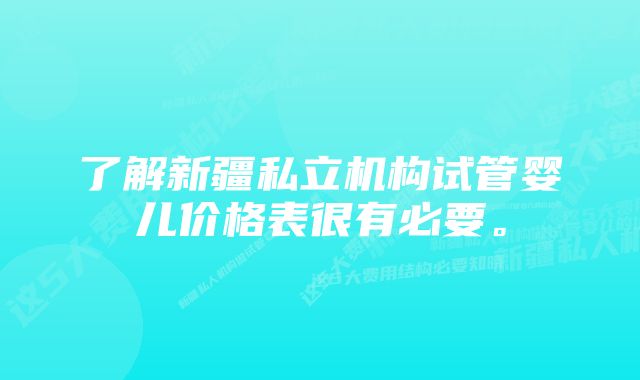 了解新疆私立机构试管婴儿价格表很有必要。