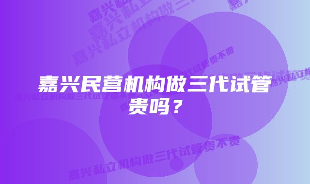 嘉兴民营机构做三代试管贵吗？