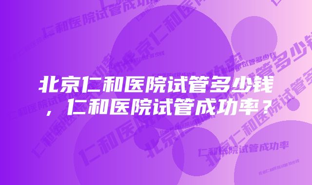 北京仁和医院试管多少钱，仁和医院试管成功率？