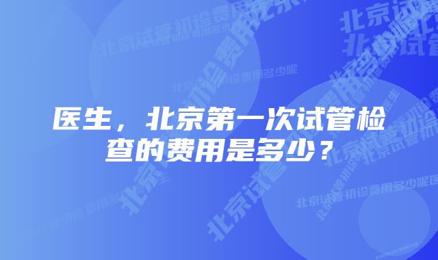 医生，北京第一次试管检查的费用是多少？