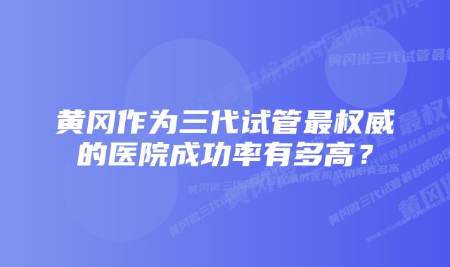 黄冈作为三代试管最权威的医院成功率有多高？