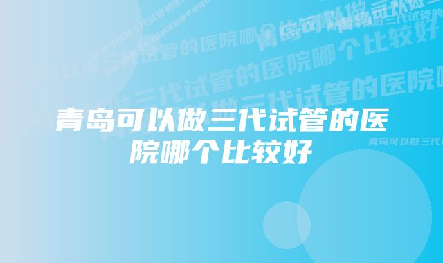 青岛可以做三代试管的医院哪个比较好