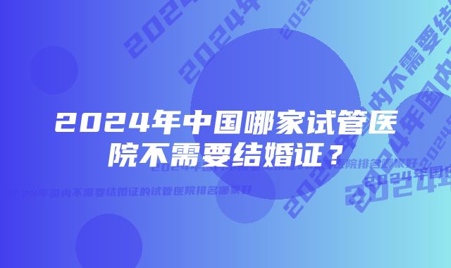 2024年中国哪家试管医院不需要结婚证？