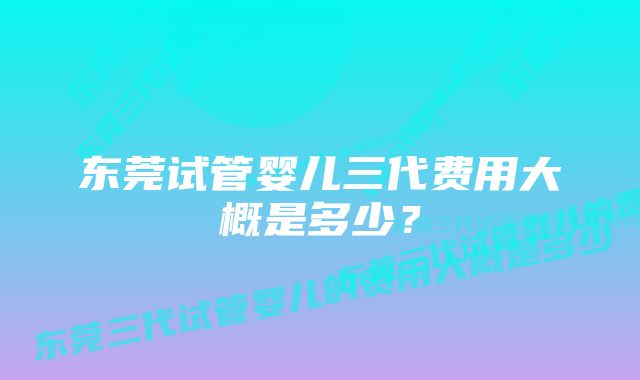 东莞试管婴儿三代费用大概是多少？