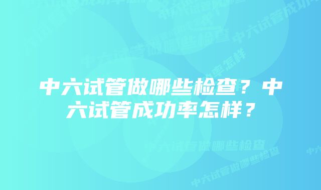 中六试管做哪些检查？中六试管成功率怎样？