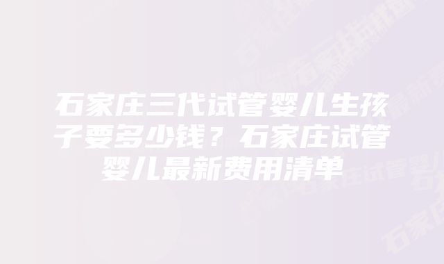 石家庄三代试管婴儿生孩子要多少钱？石家庄试管婴儿最新费用清单