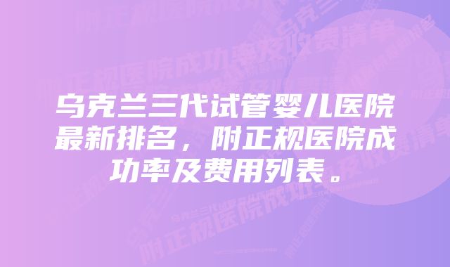 乌克兰三代试管婴儿医院最新排名，附正规医院成功率及费用列表。