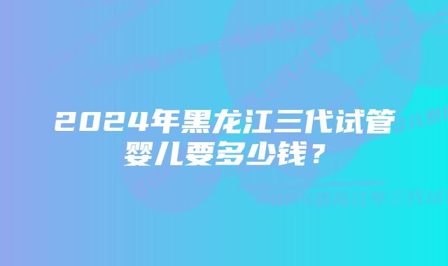 2024年黑龙江三代试管婴儿要多少钱？