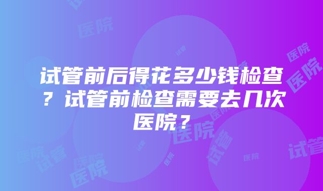 试管前后得花多少钱检查？试管前检查需要去几次医院？