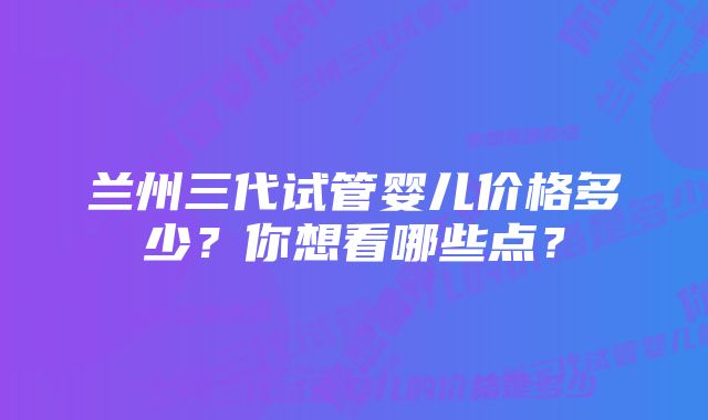 兰州三代试管婴儿价格多少？你想看哪些点？