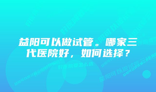 益阳可以做试管。哪家三代医院好，如何选择？