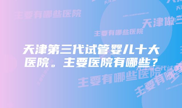 天津第三代试管婴儿十大医院。主要医院有哪些？