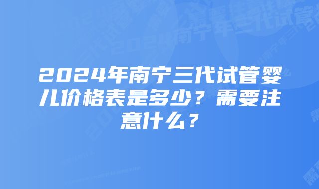 2024年南宁三代试管婴儿价格表是多少？需要注意什么？