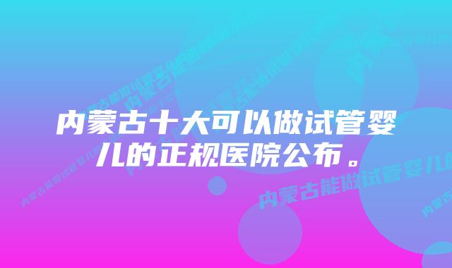 内蒙古十大可以做试管婴儿的正规医院公布。