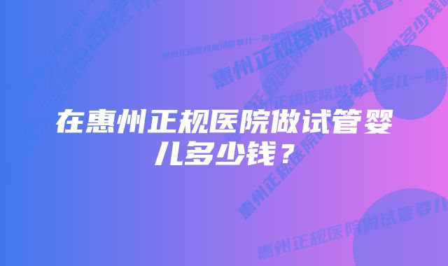 在惠州正规医院做试管婴儿多少钱？