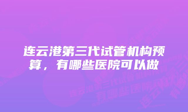 连云港第三代试管机构预算，有哪些医院可以做