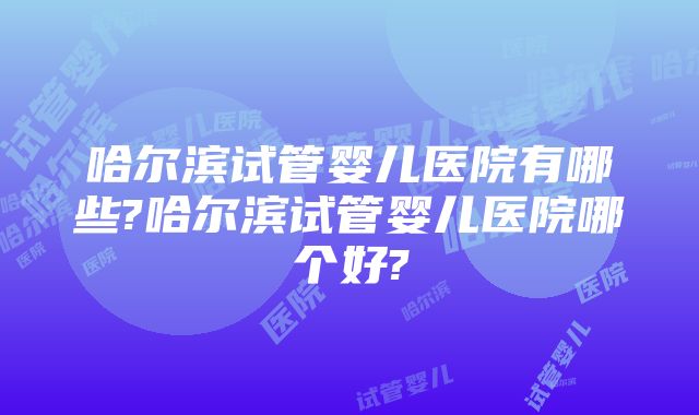 哈尔滨试管婴儿医院有哪些?哈尔滨试管婴儿医院哪个好?