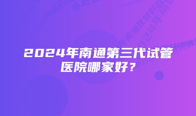 2024年南通第三代试管医院哪家好？