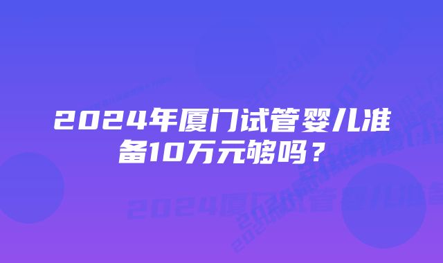 2024年厦门试管婴儿准备10万元够吗？