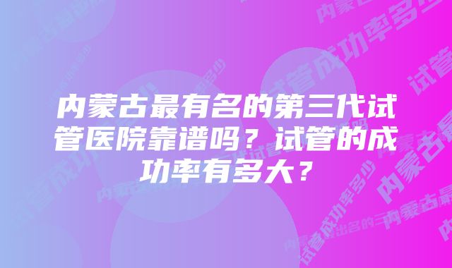 内蒙古最有名的第三代试管医院靠谱吗？试管的成功率有多大？