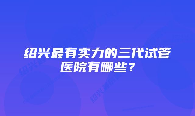 绍兴最有实力的三代试管医院有哪些？