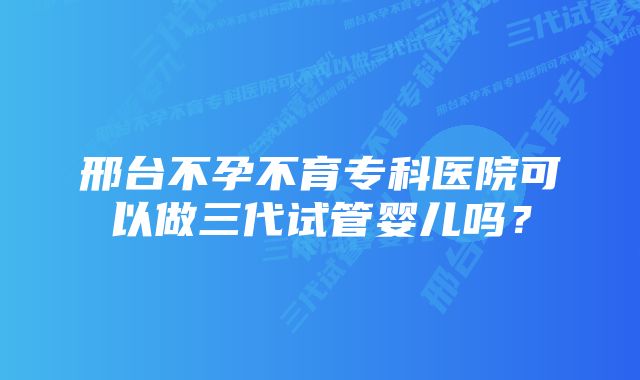 邢台不孕不育专科医院可以做三代试管婴儿吗？