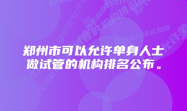 郑州市可以允许单身人士做试管的机构排名公布。