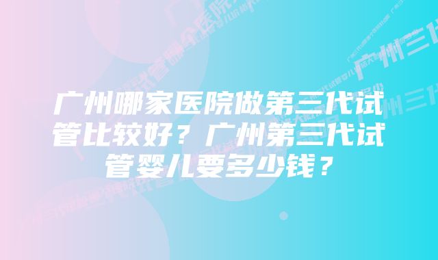 广州哪家医院做第三代试管比较好？广州第三代试管婴儿要多少钱？