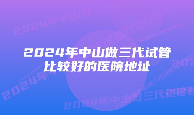 2024年中山做三代试管比较好的医院地址