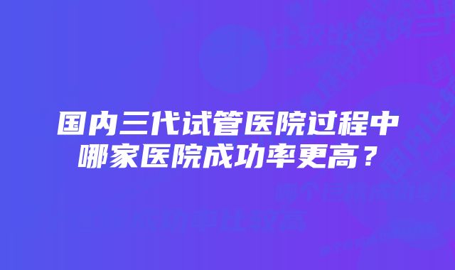 国内三代试管医院过程中哪家医院成功率更高？