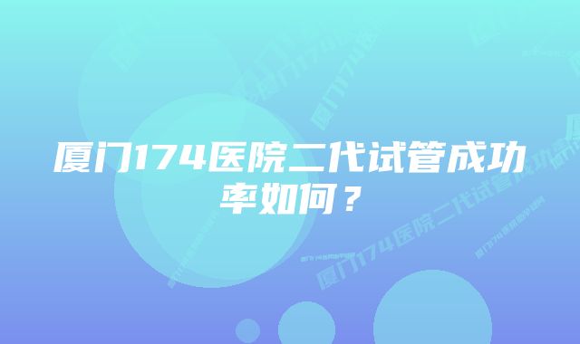 厦门174医院二代试管成功率如何？