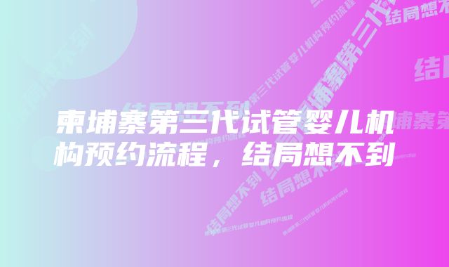 柬埔寨第三代试管婴儿机构预约流程，结局想不到