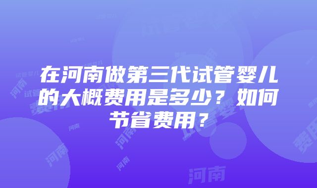 在河南做第三代试管婴儿的大概费用是多少？如何节省费用？