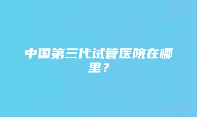 中国第三代试管医院在哪里？