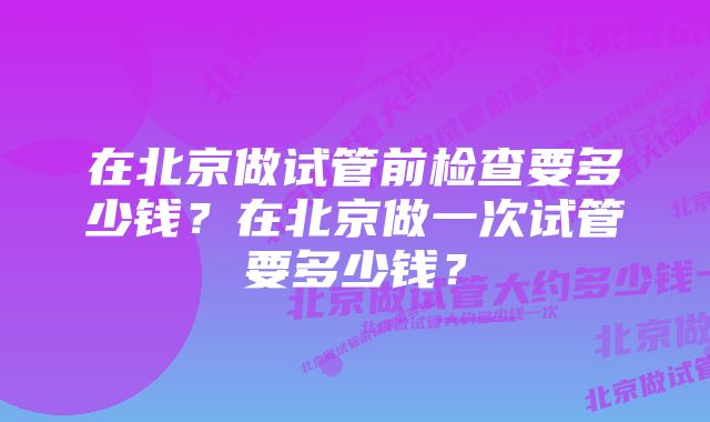 在北京做试管前检查要多少钱？在北京做一次试管要多少钱？