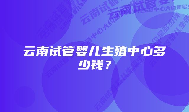 云南试管婴儿生殖中心多少钱？