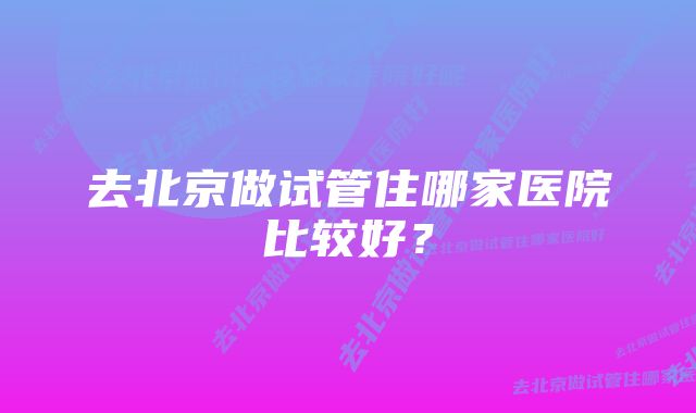 去北京做试管住哪家医院比较好？