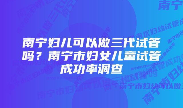 南宁妇儿可以做三代试管吗？南宁市妇女儿童试管成功率调查