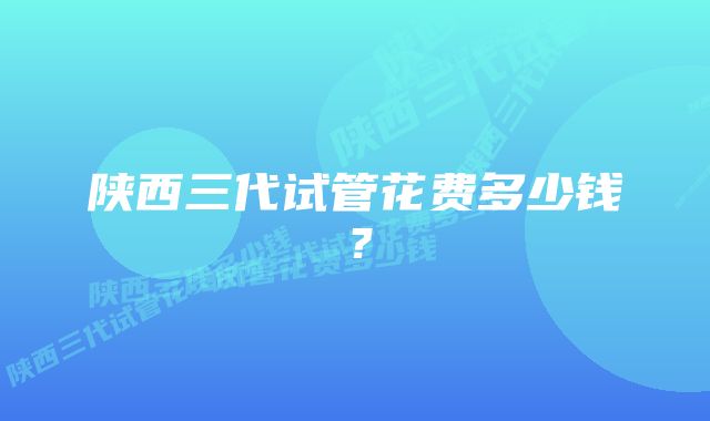 陕西三代试管花费多少钱？