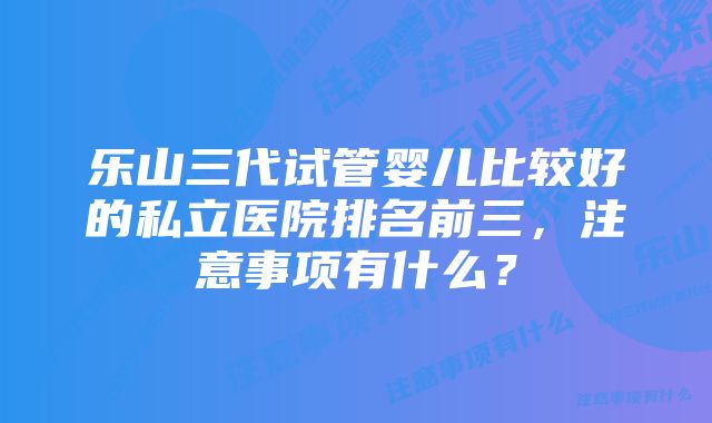 乐山三代试管婴儿比较好的私立医院排名前三，注意事项有什么？