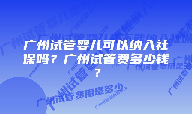 广州试管婴儿可以纳入社保吗？广州试管费多少钱？