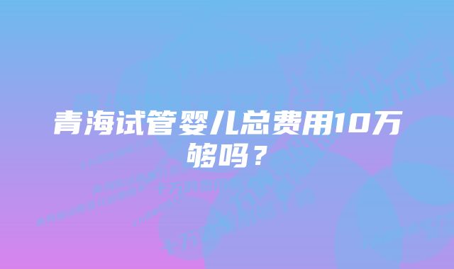 青海试管婴儿总费用10万够吗？