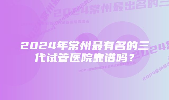 2024年常州最有名的三代试管医院靠谱吗？