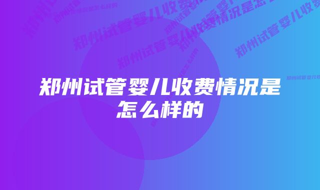 郑州试管婴儿收费情况是怎么样的