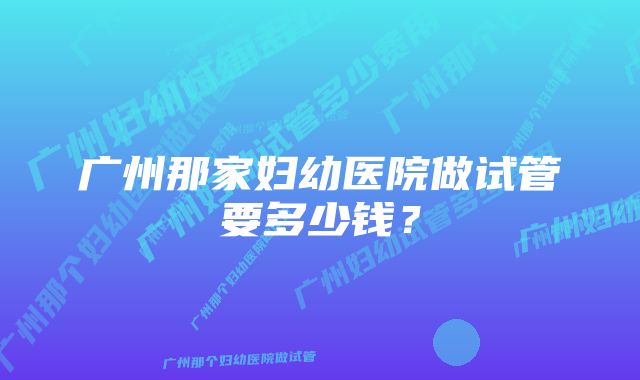 广州那家妇幼医院做试管要多少钱？