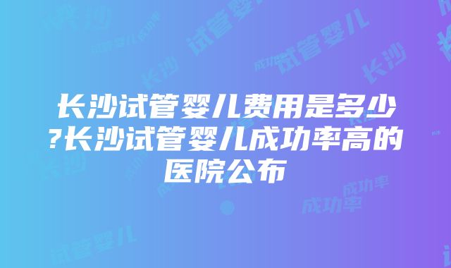 长沙试管婴儿费用是多少?长沙试管婴儿成功率高的医院公布